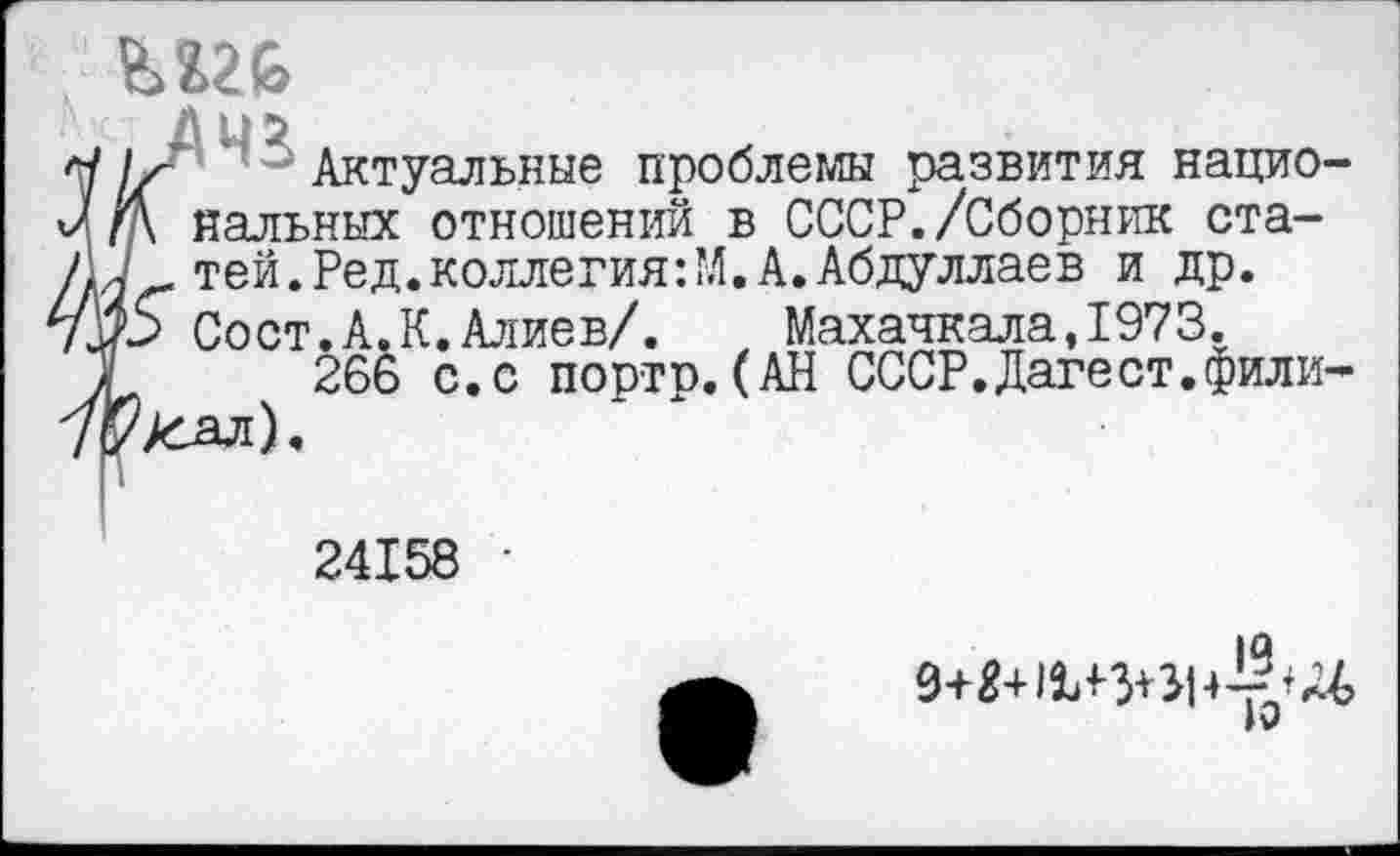 ﻿ьггь
Л/ ' Актуальные проблемы развития нацио-гд нальных отношений в СССР./Сборник ста-7 тей.Ред.коллегия:М.А.Абдуллаев и др. р Сост.А.К.Алиев/. Махачкала,1973.
266 с.с порто.(АН СССР.Дагест.фили-?А^ал).
24158 •
9+Й+114-3+^1
IV